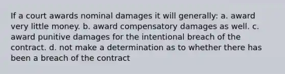 If a court awards nominal damages it will generally: a. award very little money. b. award compensatory damages as well. c. award punitive damages for the intentional breach of the contract. d. not make a determination as to whether there has been a breach of the contract