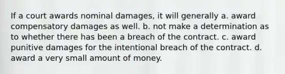 If a court awards nominal damages, it will generally a. award compensatory damages as well. b. not make a determination as to whether there has been a breach of the contract. c. award punitive damages for the intentional breach of the contract. d. award a very small amount of money.