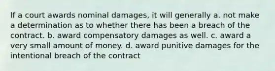 If a court awards nominal damages, it will generally a. not make a determination as to whether there has been a breach of the contract. b. award compensatory damages as well. c. award a very small amount of money. d. award punitive damages for the intentional breach of the contract