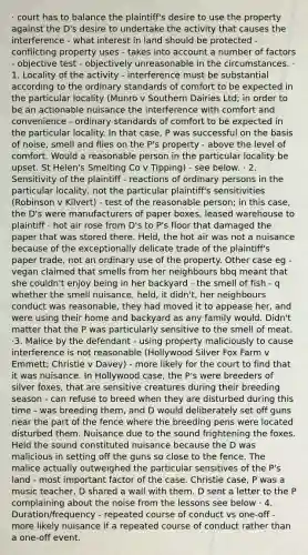 · court has to balance the plaintiff's desire to use the property against the D's desire to undertake the activity that causes the interference - what interest in land should be protected - conflicting property uses - takes into account a number of factors - objective test - objectively unreasonable in the circumstances. · 1. Locality of the activity - interference must be substantial according to the ordinary standards of comfort to be expected in the particular locality (Munro v Southern Dairies Ltd; in order to be an actionable nuisance the interference with comfort and convenience - ordinary standards of comfort to be expected in the particular locality. In that case, P was successful on the basis of noise, smell and flies on the P's property - above the level of comfort. Would a reasonable person in the particular locality be upset. St Helen's Smelting Co v Tipping) - see below. · 2. Sensitivity of the plaintiff - reactions of ordinary persons in the particular locality, not the particular plaintiff's sensitivities (Robinson v Kilvert) - test of the reasonable person; in this case, the D's were manufacturers of paper boxes, leased warehouse to plaintiff - hot air rose from D's to P's floor that damaged the paper that was stored there. Held, the hot air was not a nuisance because of the exceptionally delicate trade of the plaintiff's paper trade, not an ordinary use of the property. Other case eg - vegan claimed that smells from her neighbours bbq meant that she couldn't enjoy being in her backyard - the smell of fish - q whether the smell nuisance, held, it didn't, her neighbours conduct was reasonable, they had moved it to appease her, and were using their home and backyard as any family would. Didn't matter that the P was particularly sensitive to the smell of meat. ·3. Malice by the defendant - using property maliciously to cause interference is not reasonable (Hollywood Silver Fox Farm v Emmett; Christie v Davey) - more likely for the court to find that it was nuisance. In Hollywood case, the P's were breeders of silver foxes, that are sensitive creatures during their breeding season - can refuse to breed when they are disturbed during this time - was breeding them, and D would deliberately set off guns near the part of the fence where the breeding pens were located disturbed them. Nuisance due to the sound frightening the foxes. Held the sound constituted nuisance because the D was malicious in setting off the guns so close to the fence. The malice actually outweighed the particular sensitives of the P's land - most important factor of the case. Christie case, P was a music teacher, D shared a wall with them. D sent a letter to the P complaining about the noise from the lessons see below · 4. Duration/frequency - repeated course of conduct vs one-off - more likely nuisance if a repeated course of conduct rather than a one-off event.