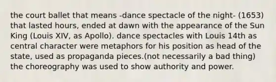 the court ballet that means -dance spectacle of the night- (1653) that lasted hours, ended at dawn with the appearance of the Sun King (Louis XIV, as Apollo). dance spectacles with Louis 14th as central character were metaphors for his position as head of the state, used as propaganda pieces.(not necessarily a bad thing) the choreography was used to show authority and power.