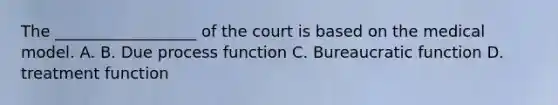 The __________________ of the court is based on the medical model. A. B. Due process function C. Bureaucratic function D. treatment function