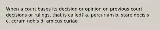 When a court bases its decision or opinion on previous court decisions or rulings, that is called? a. percuriam b. stare decisis c. coram nobis d. amicus curiae