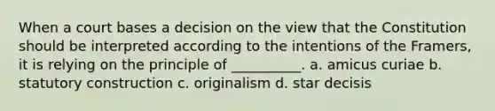 When a court bases a decision on the view that the Constitution should be interpreted according to the intentions of the Framers, it is relying on the principle of __________. a. amicus curiae b. statutory construction c. originalism d. star decisis