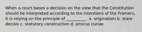 When a court bases a decision on the view that the Constitution should be interpreted according to the intentions of the Framers, it is relying on the principle of __________. a. originalism b. stare decisis c. statutory construction d. amicus curiae