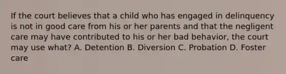 If the court believes that a child who has engaged in delinquency is not in good care from his or her parents and that the negligent care may have contributed to his or her bad behavior, the court may use what? A. Detention B. Diversion C. Probation D. Foster care