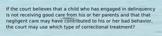 If the court believes that a child who has engaged in delinquency is not receiving good care from his or her parents and that that negligent care may have contributed to his or her bad behavior, the court may use which type of correctional treatment?