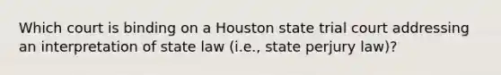 Which court is binding on a Houston state trial court addressing an interpretation of state law (i.e., state perjury law)?