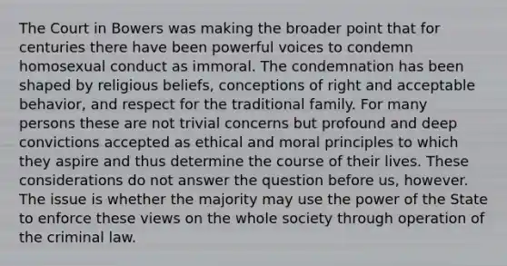 The Court in Bowers was making the broader point that for centuries there have been powerful voices to condemn homosexual conduct as immoral. The condemnation has been shaped by religious beliefs, conceptions of right and acceptable behavior, and respect for the traditional family. For many persons these are not trivial concerns but profound and deep convictions accepted as ethical and moral principles to which they aspire and thus determine the course of their lives. These considerations do not answer the question before us, however. The issue is whether the majority may use the power of the State to enforce these views on the whole society through operation of the criminal law.