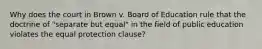 Why does the court in Brown v. Board of Education rule that the doctrine of "separate but equal" in the field of public education violates the equal protection clause?