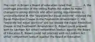 The court in Brown v Board of education ruled that _______. A. the coverage provision of the Voting Rights Act states to make changes to voting districts and other voting requirements is unconstitutional B. the "separate but equal doctrine" violated the Equal Protection Clause in the Fourteenth Amendment C. the "separate but equal doctrine" did not violate the Equal Protection Clause in the Fourteenth Amendment D. Brown could proceed with its Lanham Act unfair competition lawsuit against the Board of Education E. Brown could not proceed with its Lanham Act unfair competition lawsuit against the Board of Education