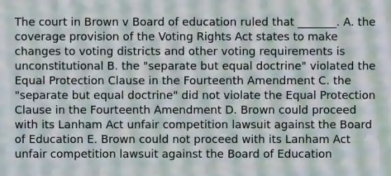 The court in Brown v Board of education ruled that _______. A. the coverage provision of the Voting Rights Act states to make changes to voting districts and other voting requirements is unconstitutional B. the "separate but equal doctrine" violated the Equal Protection Clause in the Fourteenth Amendment C. the "separate but equal doctrine" did not violate the Equal Protection Clause in the Fourteenth Amendment D. Brown could proceed with its Lanham Act unfair competition lawsuit against the Board of Education E. Brown could not proceed with its Lanham Act unfair competition lawsuit against the Board of Education