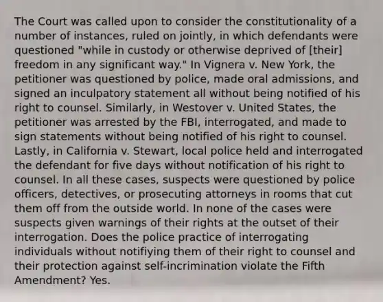 The Court was called upon to consider the constitutionality of a number of instances, ruled on jointly, in which defendants were questioned "while in custody or otherwise deprived of [their] freedom in any significant way." In Vignera v. New York, the petitioner was questioned by police, made oral admissions, and signed an inculpatory statement all without being notified of his right to counsel. Similarly, in Westover v. United States, the petitioner was arrested by the FBI, interrogated, and made to sign statements without being notified of his right to counsel. Lastly, in California v. Stewart, local police held and interrogated the defendant for five days without notification of his right to counsel. In all these cases, suspects were questioned by police officers, detectives, or prosecuting attorneys in rooms that cut them off from the outside world. In none of the cases were suspects given warnings of their rights at the outset of their interrogation. Does the police practice of interrogating individuals without notifiying them of their right to counsel and their protection against self-incrimination violate the Fifth Amendment? Yes.