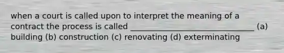 when a court is called upon to interpret the meaning of a contract the process is called _______________________________ (a) building (b) construction (c) renovating (d) exterminating