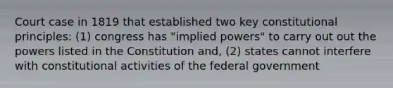 Court case in 1819 that established two key constitutional principles: (1) congress has "implied powers" to carry out out the powers listed in the Constitution and, (2) states cannot interfere with constitutional activities of the federal government