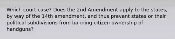 Which court case? Does the 2nd Amendment apply to the states, by way of the 14th amendment, and thus prevent states or their political subdivisions from banning citizen ownership of handguns?