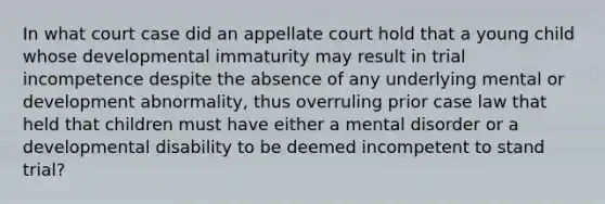 In what court case did an appellate court hold that a young child whose developmental immaturity may result in trial incompetence despite the absence of any underlying mental or development abnormality, thus overruling prior case law that held that children must have either a mental disorder or a developmental disability to be deemed incompetent to stand trial?