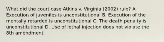 What did the court case Atkins v. Virginia (2002) rule? A. Execution of juveniles is unconstitutional B. Execution of the mentally retarded is unconstitutional C. The death penalty is unconstitutional D. Use of lethal injection does not violate the 8th amendment