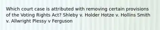 Which court case is attributed with removing certain provisions of the Voting Rights Act? Shleby v. Holder Hotze v. Hollins Smith v. Allwright Plessy v Ferguson