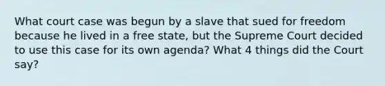 What court case was begun by a slave that sued for freedom because he lived in a free state, but the Supreme Court decided to use this case for its own agenda? What 4 things did the Court say?