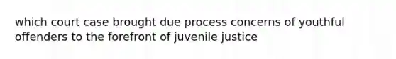 which court case brought due process concerns of youthful offenders to the forefront of juvenile justice