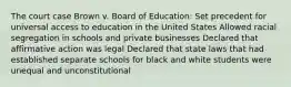 The court case Brown v. Board of Education: Set precedent for universal access to education in the United States Allowed racial segregation in schools and private businesses Declared that affirmative action was legal Declared that state laws that had established separate schools for black and white students were unequal and unconstitutional