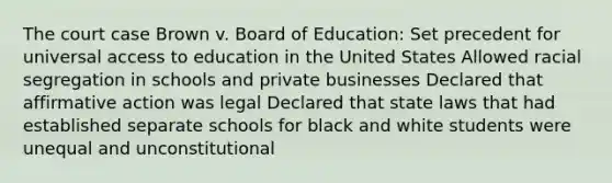 The court case Brown v. Board of Education: Set precedent for universal access to education in the United States Allowed racial segregation in schools and private businesses Declared that affirmative action was legal Declared that state laws that had established separate schools for black and white students were unequal and unconstitutional