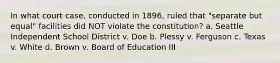 In what court case, conducted in 1896, ruled that "separate but equal" facilities did NOT violate the constitution? a. Seattle Independent School District v. Doe b. Plessy v. Ferguson c. Texas v. White d. Brown v. Board of Education III