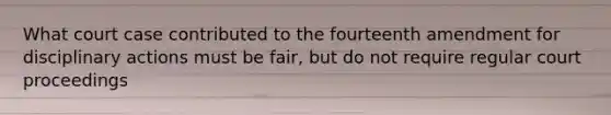 What court case contributed to the fourteenth amendment for disciplinary actions must be fair, but do not require regular court proceedings