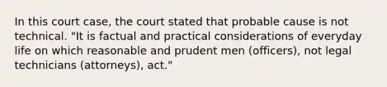 In this court case, the court stated that probable cause is not technical. "It is factual and practical considerations of everyday life on which reasonable and prudent men (officers), not legal technicians (attorneys), act."