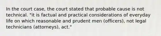 In the court case, the court stated that probable cause is not technical. "it is factual and practical considerations of everyday life on which reasonable and prudent men (officers), not legal technicians (attorneys), act."