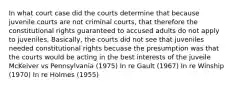 In what court case did the courts determine that because juvenile courts are not criminal courts, that therefore the constitutional rights guaranteed to accused adults do not apply to juveniles. Basically, the courts did not see that juveniles needed constitutional rights becuase the presumption was that the courts would be acting in the best interests of the juveile McKeiver vs Pennsylvania (1975) In re Gault (1967) In re Winship (1970) In re Holmes (1955)