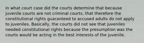 in what court case did the courts determine that because juvenile courts are not criminal courts, that therefore the constitutional rights guaranteed to accused adults do not apply to juveniles. Basically, the courts did not see that juveniles needed constitutional rights because the presumption was the courts would be acting in the best interests of the juvenile.