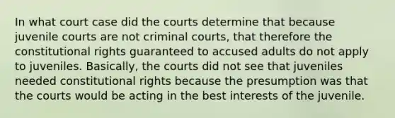 In what court case did the courts determine that because juvenile courts are not criminal courts, that therefore the constitutional rights guaranteed to accused adults do not apply to juveniles. Basically, the courts did not see that juveniles needed constitutional rights because the presumption was that the courts would be acting in the best interests of the juvenile.