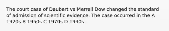 The court case of Daubert vs Merrell Dow changed the standard of admission of scientific evidence. The case occurred in the A 1920s B 1950s C 1970s D 1990s