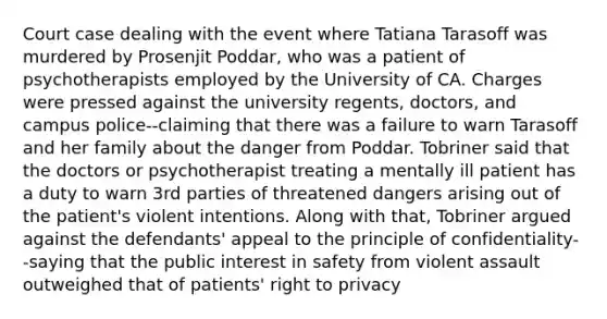 Court case dealing with the event where Tatiana Tarasoff was murdered by Prosenjit Poddar, who was a patient of psychotherapists employed by the University of CA. Charges were pressed against the university regents, doctors, and campus police--claiming that there was a failure to warn Tarasoff and her family about the danger from Poddar. Tobriner said that the doctors or psychotherapist treating a mentally ill patient has a duty to warn 3rd parties of threatened dangers arising out of the patient's violent intentions. Along with that, Tobriner argued against the defendants' appeal to the principle of confidentiality--saying that the public interest in safety from violent assault outweighed that of patients' right to privacy