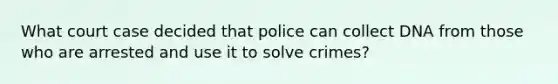 What court case decided that police can collect DNA from those who are arrested and use it to solve crimes?