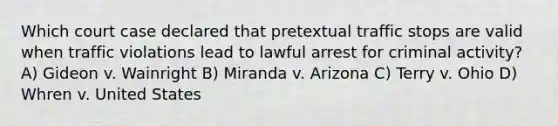 Which court case declared that pretextual traffic stops are valid when traffic violations lead to lawful arrest for criminal activity? A) Gideon v. Wainright B) Miranda v. Arizona C) Terry v. Ohio D) Whren v. United States