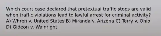 Which court case declared that pretextual traffic stops are valid when traffic violations lead to lawful arrest for criminal activity? A) Whren v. United States B) Miranda v. Arizona C) Terry v. Ohio D) Gideon v. Wainright