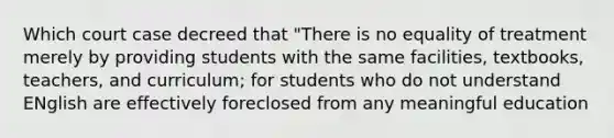 Which court case decreed that "There is no equality of treatment merely by providing students with the same facilities, textbooks, teachers, and curriculum; for students who do not understand ENglish are effectively foreclosed from any meaningful education