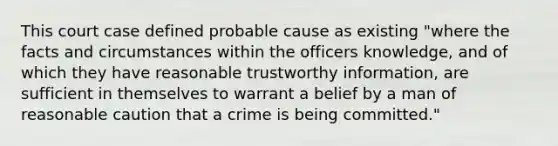 This court case defined probable cause as existing "where the facts and circumstances within the officers knowledge, and of which they have reasonable trustworthy information, are sufficient in themselves to warrant a belief by a man of reasonable caution that a crime is being committed."