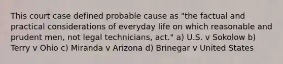 This court case defined probable cause as "the factual and practical considerations of everyday life on which reasonable and prudent men, not legal technicians, act." a) U.S. v Sokolow b) Terry v Ohio c) Miranda v Arizona d) Brinegar v United States