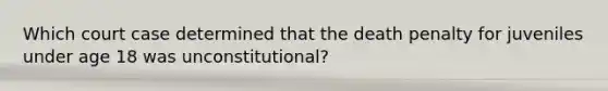 Which court case determined that the death penalty for juveniles under age 18 was unconstitutional?