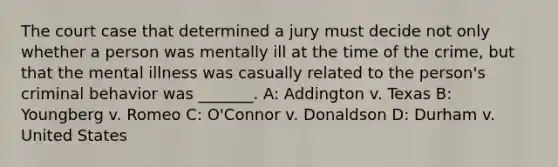 The court case that determined a jury must decide not only whether a person was mentally ill at the time of the crime, but that the mental illness was casually related to the person's criminal behavior was _______. A: Addington v. Texas B: Youngberg v. Romeo C: O'Connor v. Donaldson D: Durham v. United States