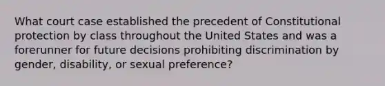 What court case established the precedent of Constitutional protection by class throughout the United States and was a forerunner for future decisions prohibiting discrimination by gender, disability, or sexual preference?