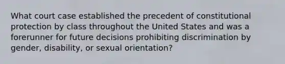 What court case established the precedent of constitutional protection by class throughout the United States and was a forerunner for future decisions prohibiting discrimination by gender, disability, or sexual orientation?