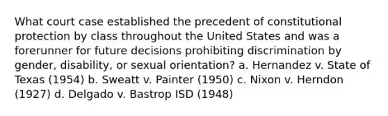 What court case established the precedent of constitutional protection by class throughout the United States and was a forerunner for future decisions prohibiting discrimination by gender, disability, or sexual orientation? a. Hernandez v. State of Texas (1954) b. Sweatt v. Painter (1950) c. Nixon v. Herndon (1927) d. Delgado v. Bastrop ISD (1948)