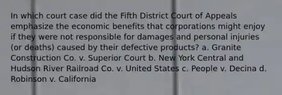 In which court case did the Fifth District Court of Appeals emphasize the economic benefits that corporations might enjoy if they were not responsible for damages and personal injuries (or deaths) caused by their defective products? a. Granite Construction Co. v. Superior Court b. New York Central and Hudson River Railroad Co. v. United States c. People v. Decina d. Robinson v. California