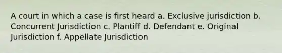 A court in which a case is first heard a. Exclusive jurisdiction b. Concurrent Jurisdiction c. Plantiff d. Defendant e. Original Jurisdiction f. Appellate Jurisdiction