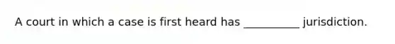 A court in which a case is first heard has __________ jurisdiction.